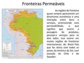 Fronteiras Permeáveis
                     As regiões de fronteira
            quase sempre apresentam um
            dinamismo econômico e uma
            interação entre bens e
            serviços, promovendo uma
            permeabilidade,       o     que
            significa    que    ocorre     a
            passagem       de     produtos,
            pessoas e serviços para os
            dois lados. Isso ocorre em
            muitas regiões de fronteiras
            internacionais do Brasil. País
            que faz divisa com todos os
            países da América do Sul, com
            exceção do Chile e do
            Equador.
 