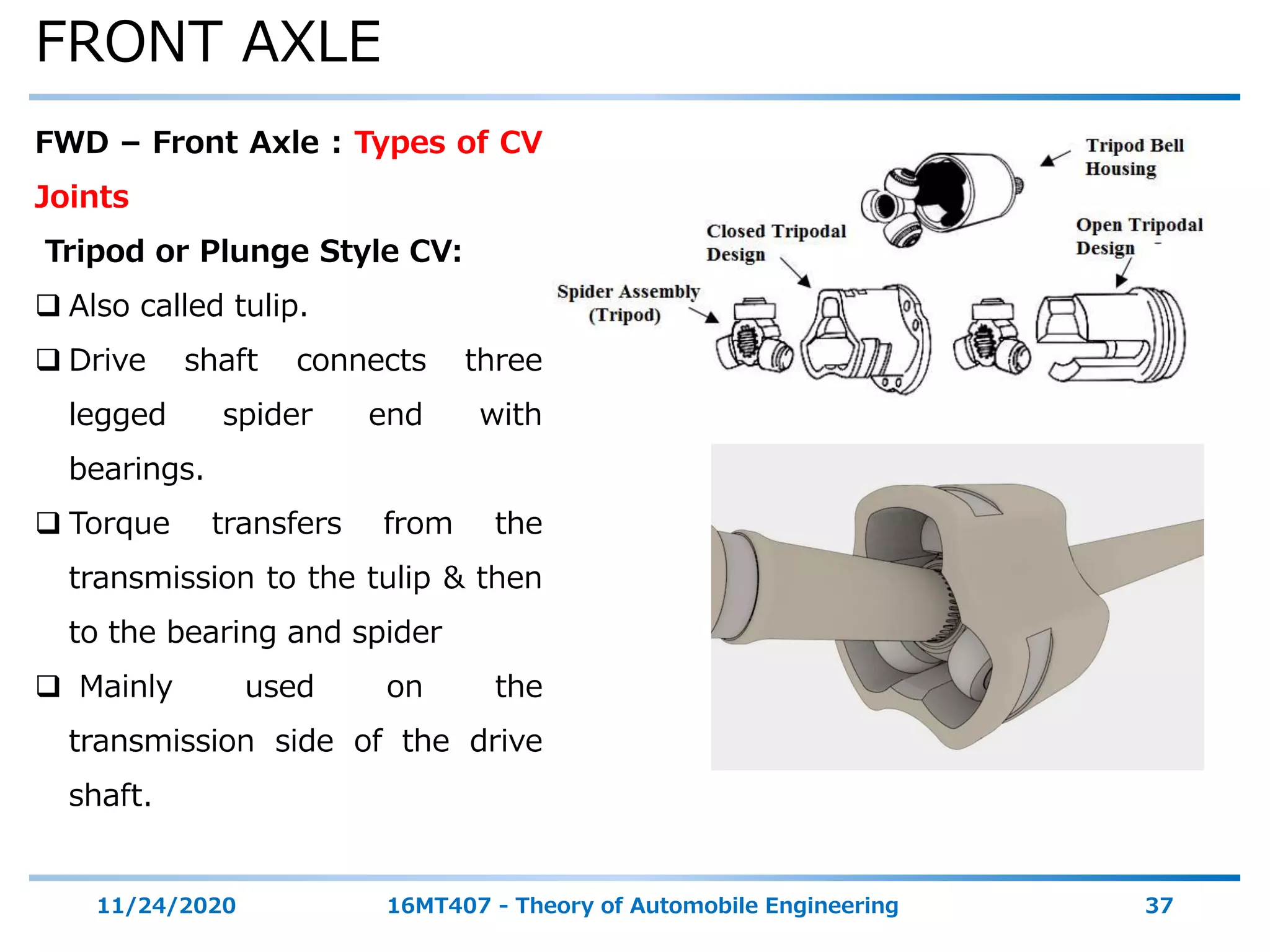 FRONT AXLE
11/24/2020 16MT407 - Theory of Automobile Engineering 37
FWD – Front Axle : Types of CV
Joints
Tripod or Plunge Style CV:
 Also called tulip.
 Drive shaft connects three
legged spider end with
bearings.
 Torque transfers from the
transmission to the tulip & then
to the bearing and spider
 Mainly used on the
transmission side of the drive
shaft.
 