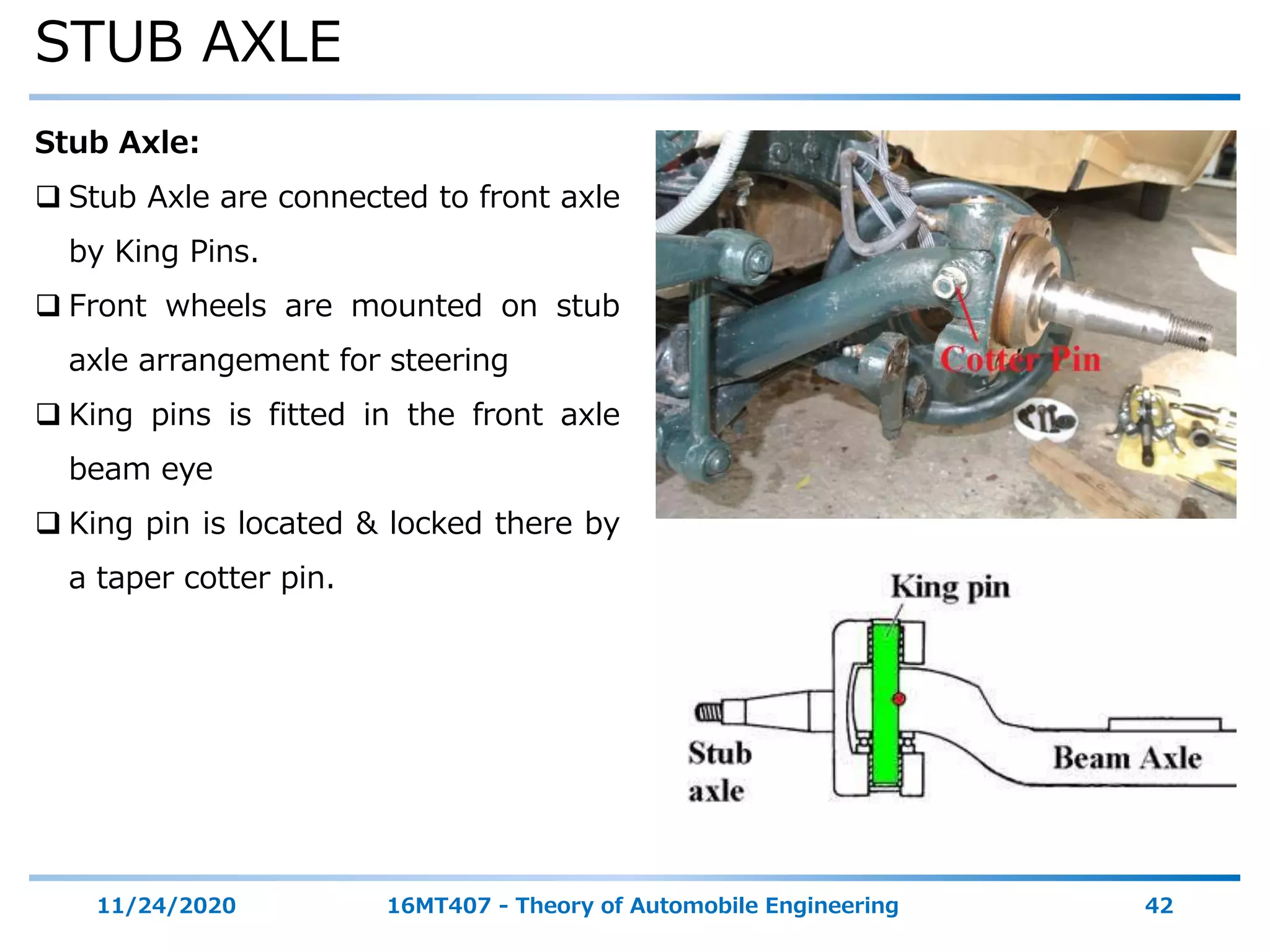 STUB AXLE
11/24/2020 16MT407 - Theory of Automobile Engineering 42
Stub Axle:
 Stub Axle are connected to front axle
by King Pins.
 Front wheels are mounted on stub
axle arrangement for steering
 King pins is fitted in the front axle
beam eye
 King pin is located & locked there by
a taper cotter pin.
 