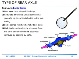 TYPE OF REAR AXLE
11/24/2020 16MT407 - Theory of Automobile Engineering 16
Rear Axle :Banjo Casing
 One piece type, shaped like banjo
 Complete differential unit is carried in a
separate carrier which is bolted to the axle
casing.
 Banjo comes with two half shafts at sides.
 Half shafts can be directly taken out from
the sides and of differential assembly
removed by opening by bolts.
 