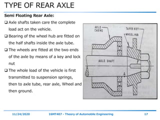 TYPE OF REAR AXLE
11/24/2020 16MT407 - Theory of Automobile Engineering 17
Semi Floating Rear Axle:
 Axle shafts taken care the complete
load act on the vehicle.
 Bearing of the wheel hub are fitted on
the half shafts inside the axle tube.
 The wheels are fitted at the two ends
of the axle by means of a key and lock
nut
 The whole load of the vehicle is first
transmitted to suspension springs,
then to axle tube, rear axle, Wheel and
then ground.
 