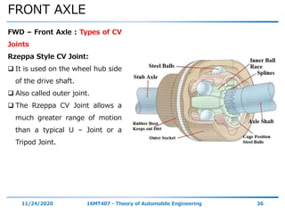 FRONT AXLE
11/24/2020 16MT407 - Theory of Automobile Engineering 36
FWD – Front Axle : Types of CV
Joints
Rzeppa Style CV Joint:
 It is used on the wheel hub side
of the drive shaft.
 Also called outer joint.
 The Rzeppa CV Joint allows a
much greater range of motion
than a typical U – Joint or a
Tripod Joint.
 