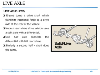 LIVE AXLE
11/24/2020 16MT407 - Theory of Automobile Engineering 40
LIVE AXLE: RWD
 Engine turns a drive shaft which
transmits rotational force to a drive
axle at the rear of the vehicle.
 Modern rear wheel drive vehicle uses
a split axle with a differential.
 One half axle connects the
differential with left rear wheel
 Similarly a second half - shaft does
the same.
 