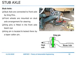 STUB AXLE
11/24/2020 16MT407 - Theory of Automobile Engineering 42
Stub Axle:
 Stub Axle are connected to front axle
by King Pins.
 Front wheels are mounted on stub
axle arrangement for steering
 King pins is fitted in the front axle
beam eye
 King pin is located & locked there by
a taper cotter pin.
 