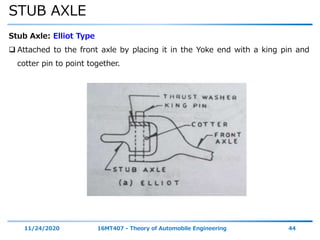 STUB AXLE
11/24/2020 16MT407 - Theory of Automobile Engineering 44
Stub Axle: Elliot Type
 Attached to the front axle by placing it in the Yoke end with a king pin and
cotter pin to point together.
 