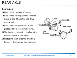 REAR AXLE
11/24/2020 16MT407 - Theory of Automobile Engineering 6
Rear Axle :
 Mounted at the rear of the car
 Axle shafts are engaged to the side
gears of the differential and drive
rear wheel
 Axle shafts are positioned in and
protected by a rear axle housing.
 The housing completely encloses the
differential & the rear axles
 Protecting them external affecting
factors – Dust, water, and damages
 