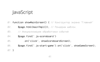 JavaScript
01. function showMainScreen() { // Конструктор экрана "Главный"
02.

$page.html(mainTmpl()); // Рендерим шаблон

03.

// Инициализируем обработчики событий

04.

$page.find('.js-scoreboard')

05.
06.

.on('click', showScoreboardScreen);
$page.find('.js-start-game').on('click', showGameScreen);

07. }
41

 