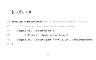 JavaScript
01. function hideMainScreen() { // Деструктор экрана "Главный"
02.

// Удаляем установленные обработчики событий

03.

$page.find('.js-scoreboard')

04.
05.

.off('click', showScoreboardScreen);
$page.find('.js-start-game').off('click', showGameScreen);

06. }

42

 