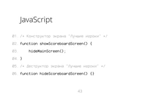 JavaScript
01. /* Конструктор экрана "Лучшие игроки" */
02. function showScoreboardScreen() {
03.

hideMainScreen();

04. }
05. /* Деструктор экрана "Лучшие игроки" */
06. function hideScoreboardScreen() {}

43

 