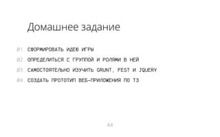 Домашнее задание
01. СФОРМИРОВАТЬ ИДЕЮ ИГРЫ
02. ОПРЕДЕЛИТЬСЯ С ГРУППОЙ И РОЛЯМИ В НЕЙ
03. САМОСТОЯТЕЛЬНО ИЗУЧИТЬ GRUNT, FEST И JQUERY
04. СОЗДАТЬ ПРОТОТИП ВЕБ-ПРИЛОЖЕНИЯ ПО ТЗ

44

 