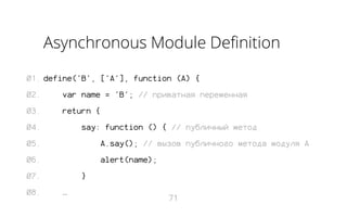 Asynchronous Module Definition
01. define('B', ['A'], function (A) {
02.

var name = 'B'; // приватная переменная

03.

return {

04.

say: function () { // публичный метод

05.

A.say(); // вызов публичного метода модуля A

06.

alert(name);

07.
08.

}
…

71

 