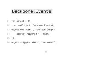 Backbone.Events
01. var object = {};
02. _.extend(object, Backbone.Events);
03. object.on("alert", function (msg) {
04.

alert("Triggered " + msg);

05. });
06. object.trigger("alert", "an event");

74

 