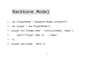 Backbone.Model
01. var PlayerModel = Backbone.Model.extend({});
02. var player = new PlayerModel();
03. player.on('change:name', function(model, name) {
04.

alert('Player name is ' + name);

05. });
06. player.set({name: 'Mark'});

75

 