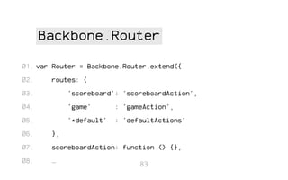 Backbone.Router
01. var Router = Backbone.Router.extend({
02.

routes: {

03.

'scoreboard': 'scoreboardAction',

04.

'game'

: 'gameAction',

05.

'*default'

: 'defaultActions'

06.

},

07.

scoreboardAction: function () {},

08.

…

83

 