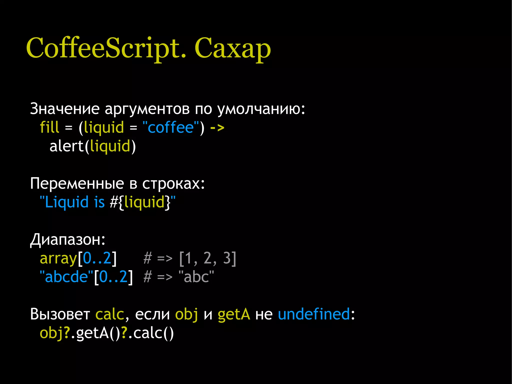 CoffeeScript. Сахар Значение аргументов по умолчанию: fill = (liquid = "coffee") -> alert(liquid) Переменные в строках: "Liquid is #{liquid}" Диапазон: array[0..2]   # => [1, 2, 3] "abcde"[0..2] # => "abc" Вызовет calc, если obj и getA не undefined: obj?.getA()?.calc() 