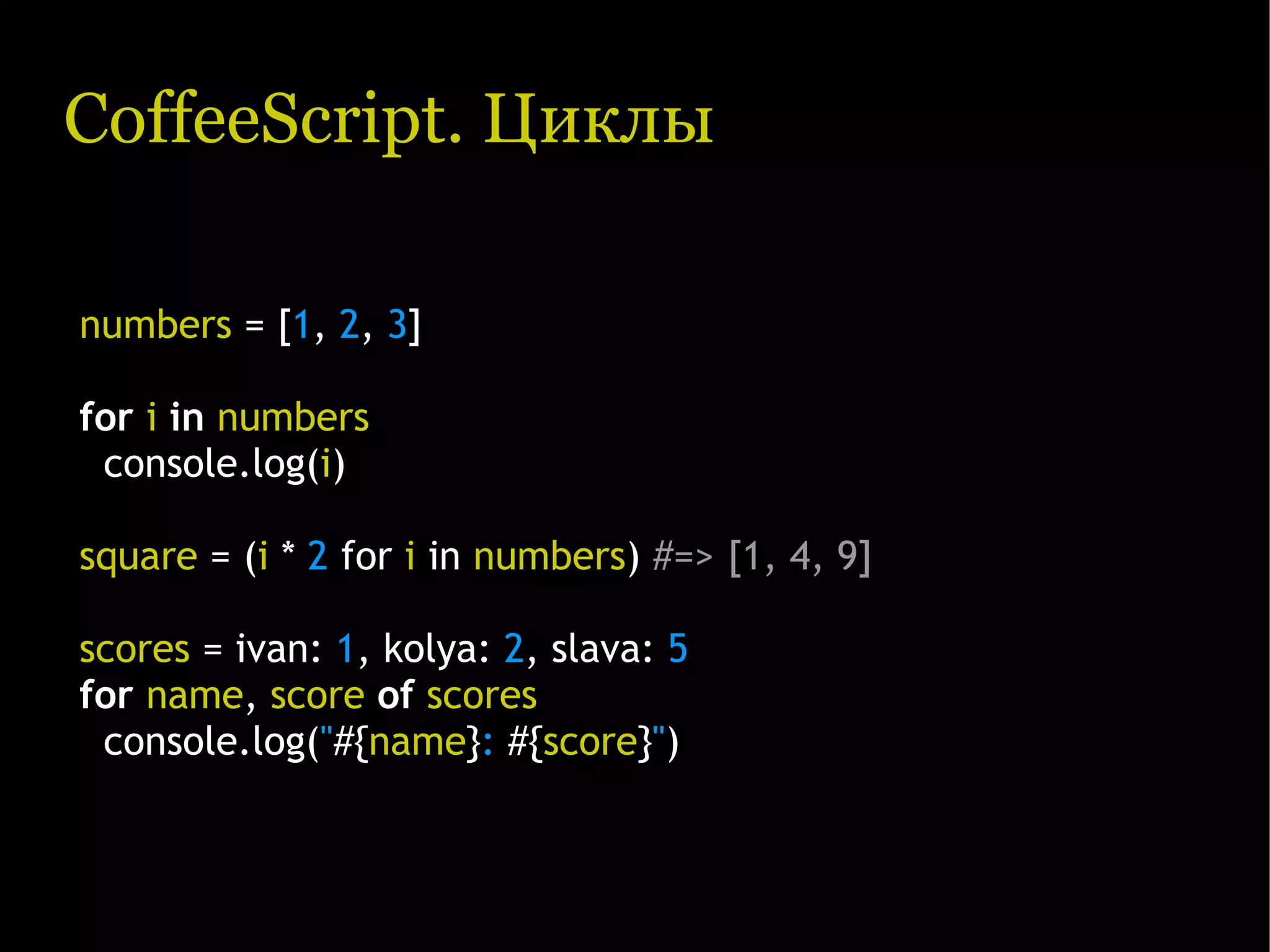 CoffeeScript. Циклы numbers = [1, 2, 3] for i in numbers console.log(i) square = (i * 2 for i in numbers) #=> [1, 4, 9] scores = ivan: 1, kolya: 2, slava: 5 for name, score of scores console.log("#{name}: #{score}") 