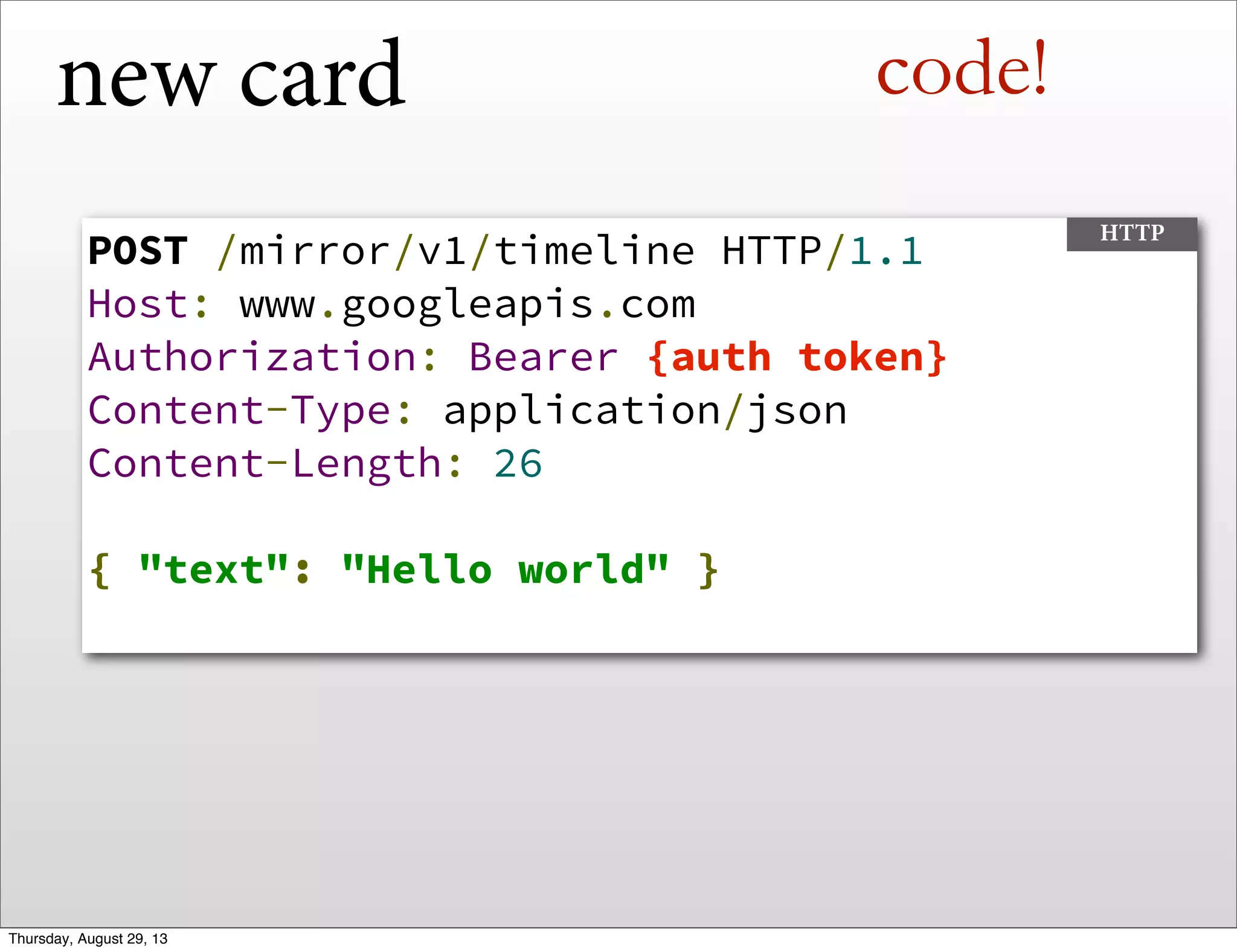 new card
POST /mirror/v1/timeline HTTP/1.1
Host: www.googleapis.com
Authorization: Bearer {auth token}
Content-Type: application/json
Content-Length: 26
{ "text": "Hello world" }
HTTP
code!
Thursday, August 29, 13
 