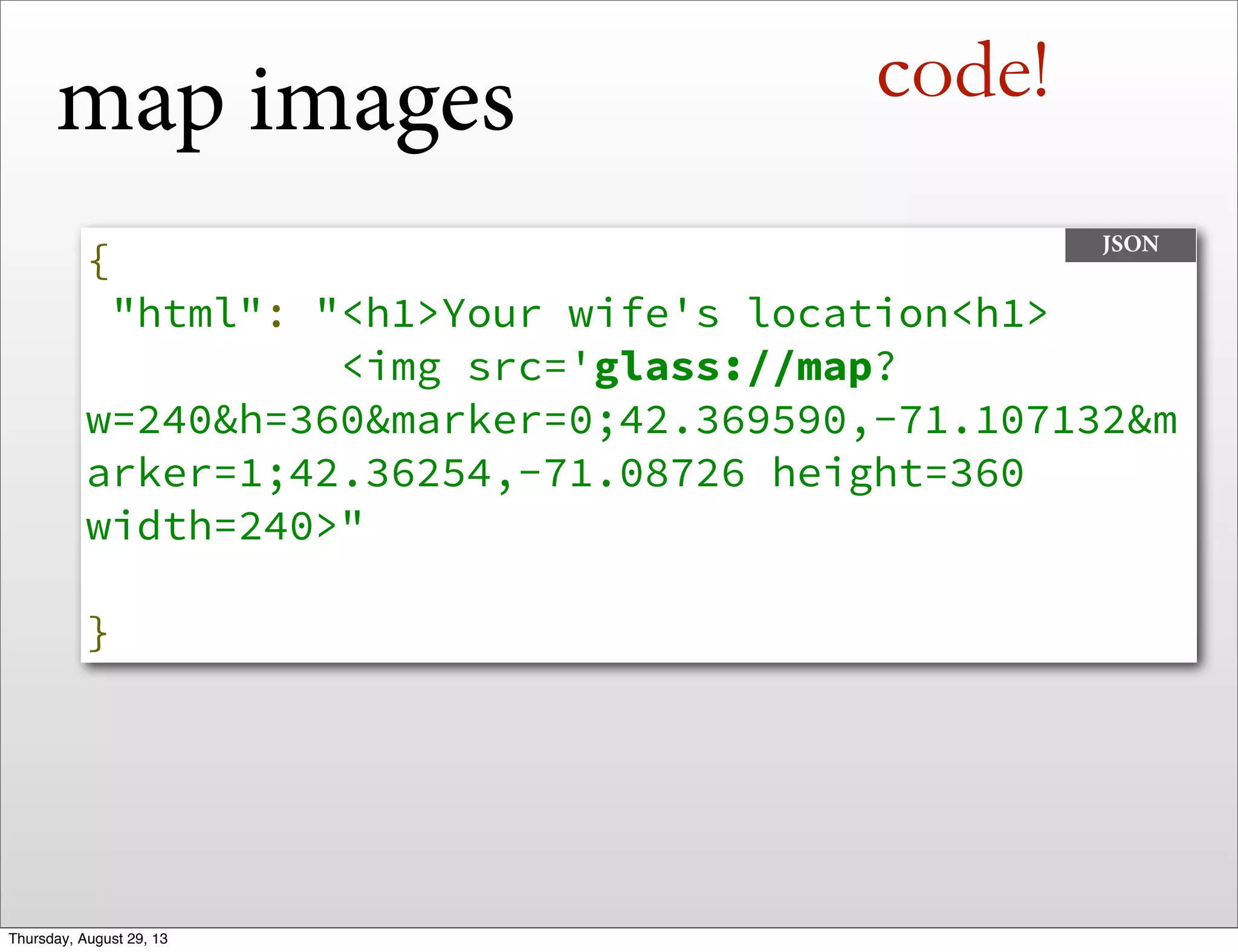 map images
{
"html": "<h1>Your wife's location<h1>
<img src='glass://map?
w=240&h=360&marker=0;42.369590,-71.107132&m
arker=1;42.36254,-71.08726 height=360
width=240>"
}
JSON
code!
Thursday, August 29, 13
 
