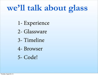 we’ll talk about glass
1- Experience
2- Glassware
3- Timeline
4- Browser
5- Code!
Thursday, August 29, 13
 