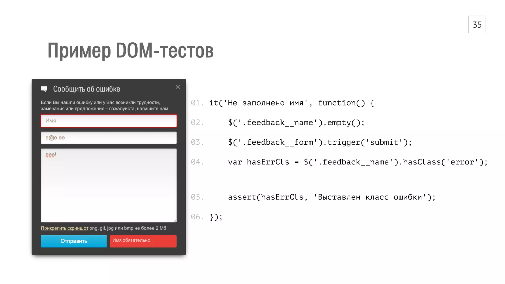 Пример DOM-тестов 
it('Не заполнено имя', function() { 
$('.feedback__name').empty(); 
$('.feedback__form').trigger('submit'); 
var hasErrCls = $('.feedback__name').hasClass('error'); 
assert(hasErrCls, 'Выставлен класс ошибки'); 
}); 
01. 
02. 
03. 
04. 
05. 
06. 
35 
 