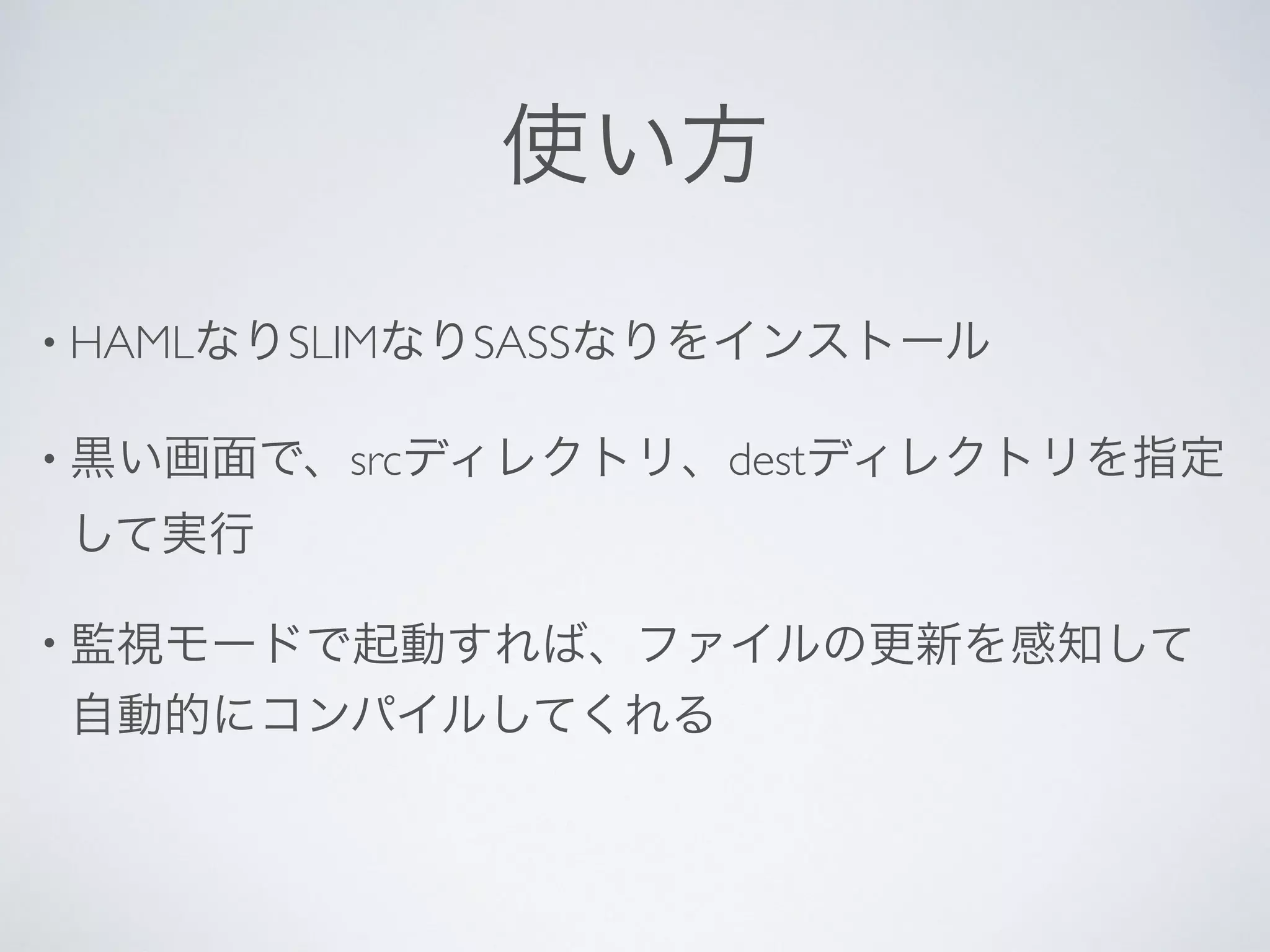 使い方
• HAMLなりSLIMなりSASSなりをインストール
• 黒い画面で、srcディレクトリ、destディレクトリを指定
して実行
• 監視モードで起動すれば、ファイルの更新を感知して
自動的にコンパイルしてくれる
 
