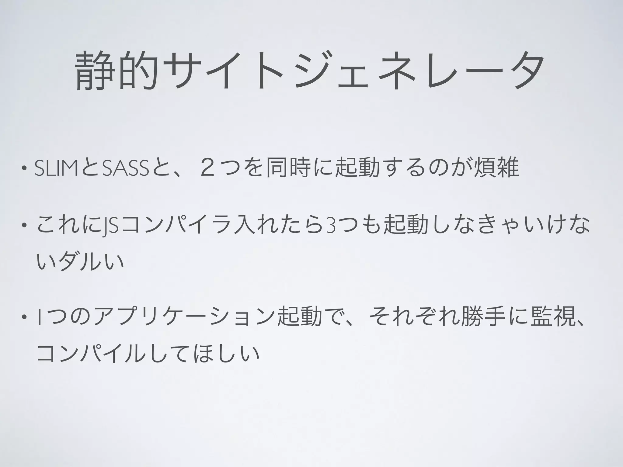 静的サイトジェネレータ
• SLIMとSASSと、２つを同時に起動するのが煩雑
• これにJSコンパイラ入れたら3つも起動しなきゃいけな
いダルい
• 1つのアプリケーション起動で、それぞれ勝手に監視、
コンパイルしてほしい
 
