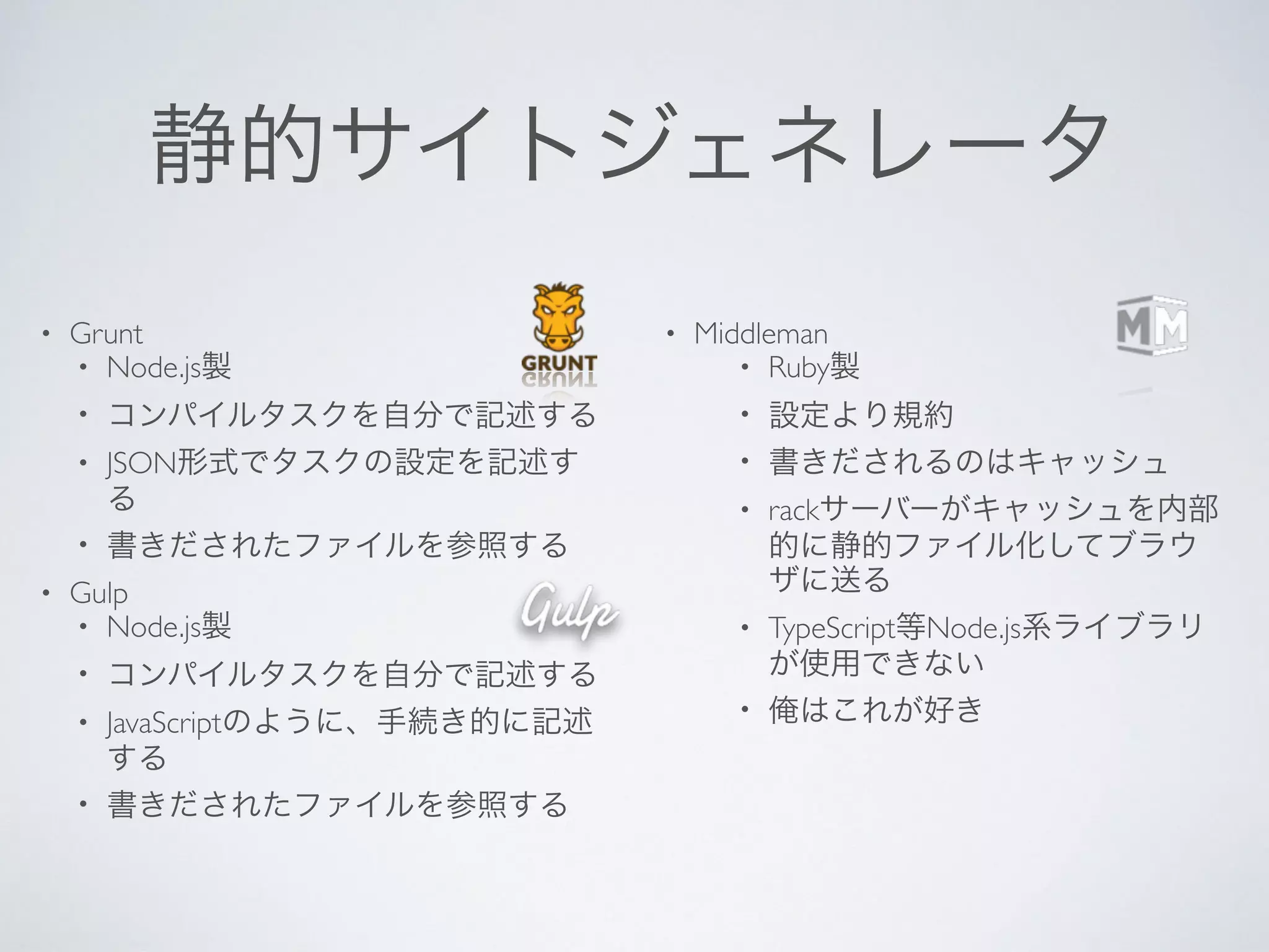 静的サイトジェネレータ
• Grunt
• Node.js製
• コンパイルタスクを自分で記述する
• JSON形式でタスクの設定を記述す
る
• 書きだされたファイルを参照する
• Gulp
• Node.js製
• コンパイルタスクを自分で記述する
• JavaScriptのように、手続き的に記述
する
• 書きだされたファイルを参照する
• Middleman
• Ruby製
• 設定より規約
• 書きだされるのはキャッシュ
• rackサーバーがキャッシュを内部
的に静的ファイル化してブラウ
ザに送る
• TypeScript等Node.js系ライブラリ
が使用できない
• 俺はこれが好き
 
