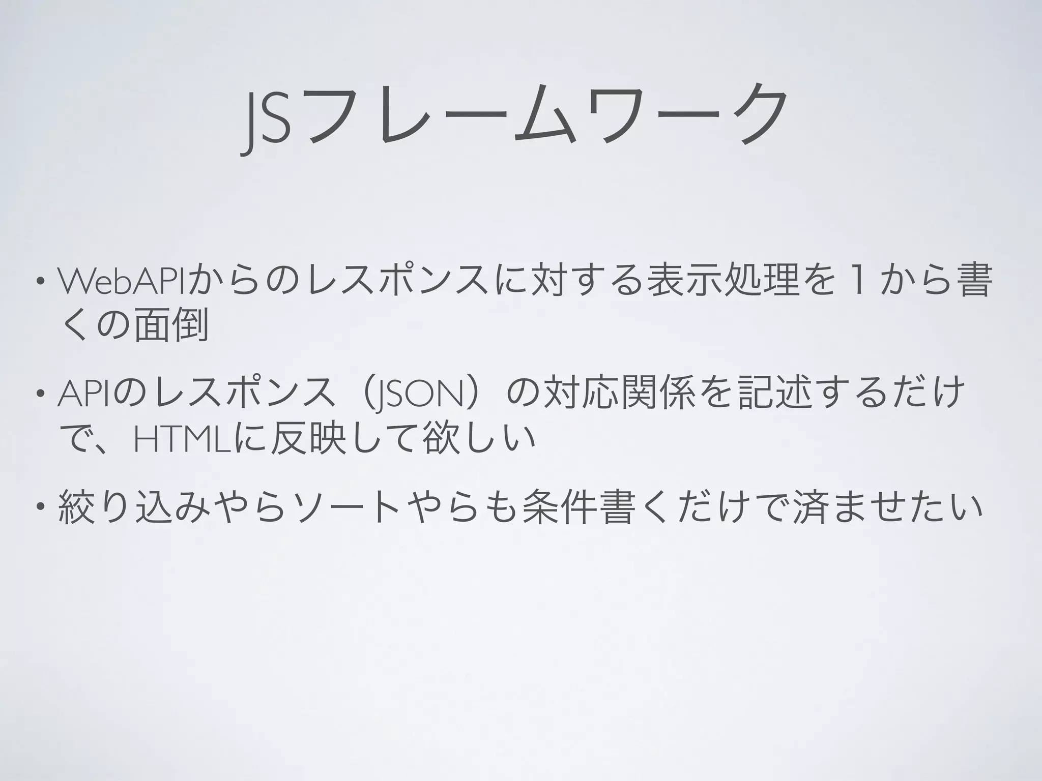 JSフレームワーク
• WebAPIからのレスポンスに対する表示処理を１から書
くの面倒
• APIのレスポンス（JSON）の対応関係を記述するだけ
で、HTMLに反映して欲しい
• 絞り込みやらソートやらも条件書くだけで済ませたい
 