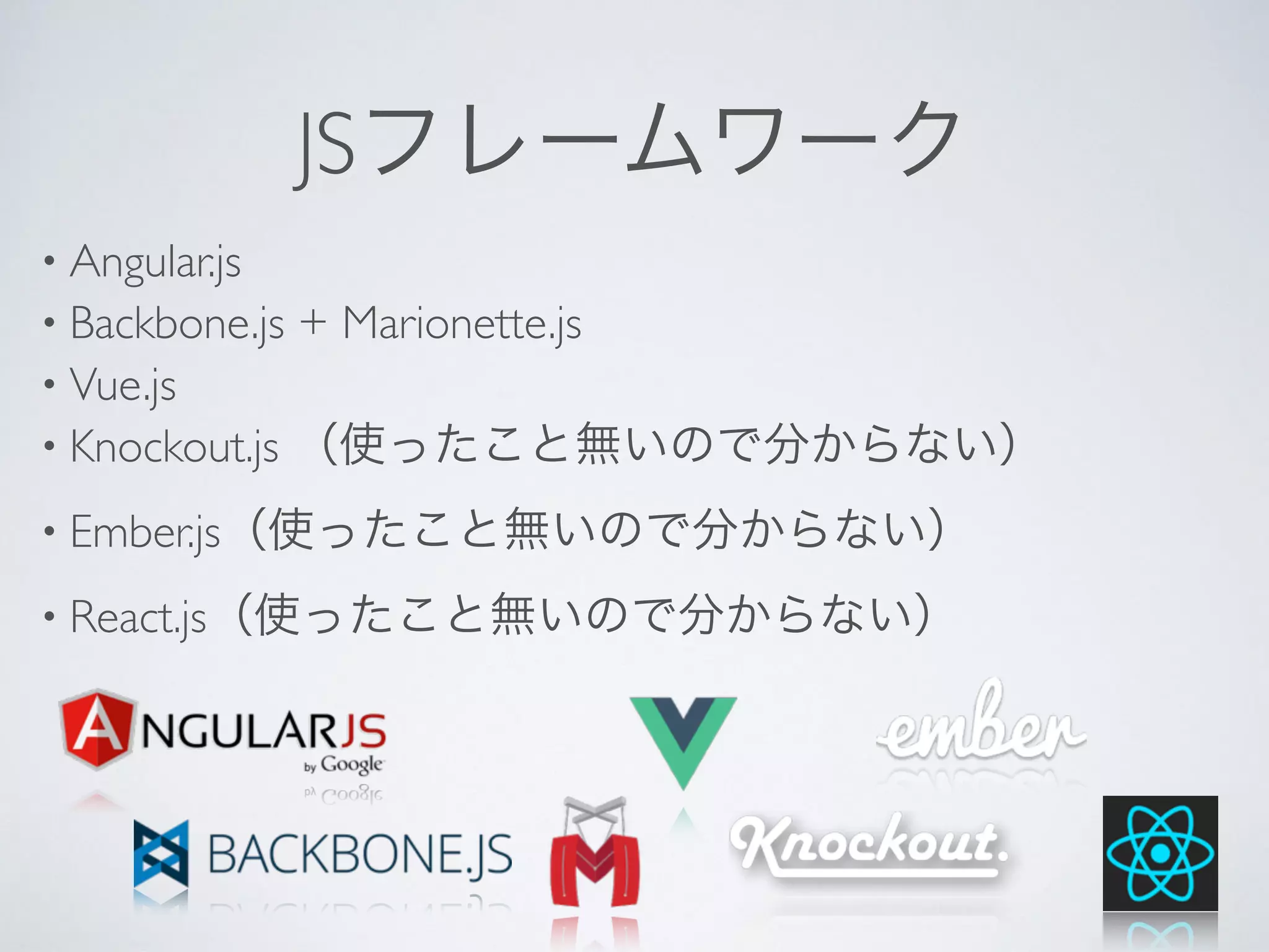 JSフレームワーク
• Angular.js
• Backbone.js + Marionette.js
• Vue.js
• Knockout.js （使ったこと無いので分からない）
• Ember.js（使ったこと無いので分からない）
• React.js（使ったこと無いので分からない）
 