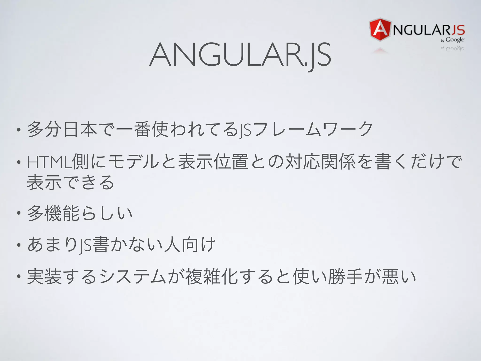 ANGULAR.JS
• 多分日本で一番使われてるJSフレームワーク
• HTML側にモデルと表示位置との対応関係を書くだけで
表示できる
• 多機能らしい
• あまりJS書かない人向け
• 実装するシステムが複雑化すると使い勝手が悪い
 