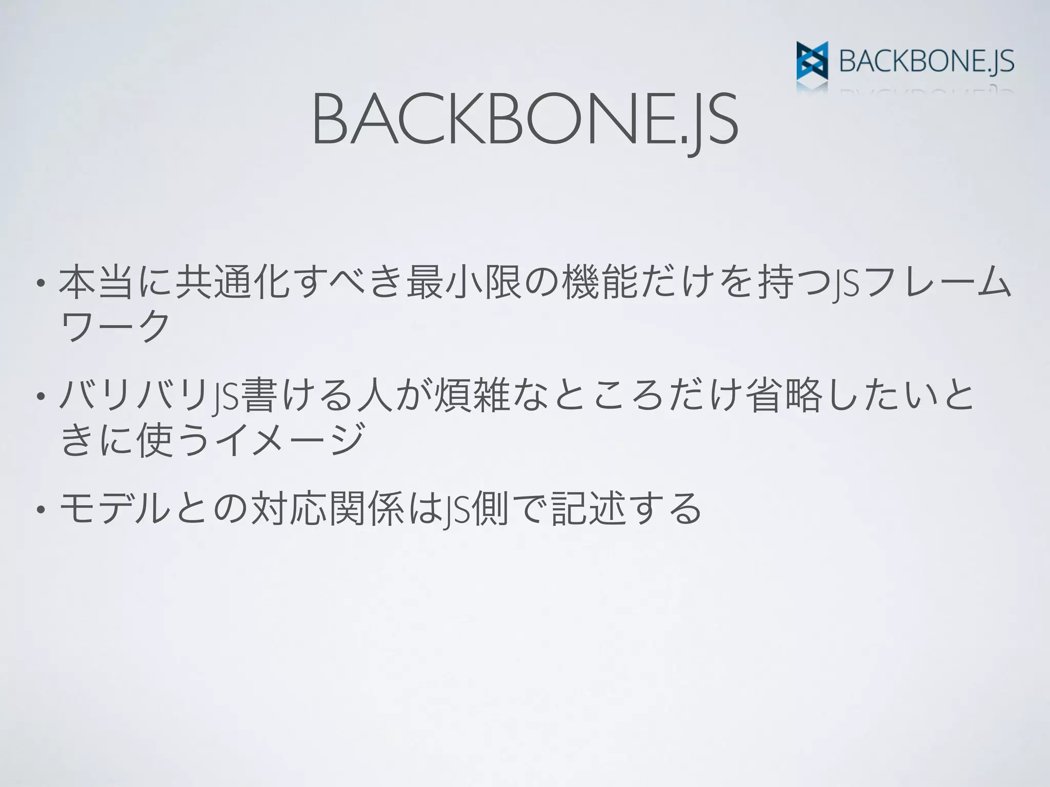 BACKBONE.JS
• 本当に共通化すべき最小限の機能だけを持つJSフレーム
ワーク
• バリバリJS書ける人が煩雑なところだけ省略したいと
きに使うイメージ
• モデルとの対応関係はJS側で記述する
 