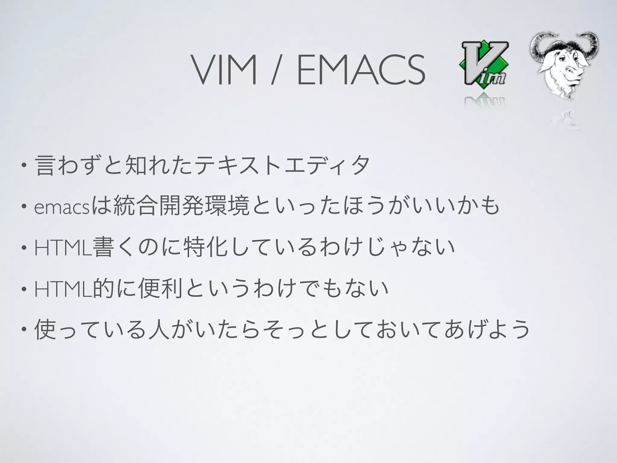 VIM / EMACS
• 言わずと知れたテキストエディタ
• emacsは統合開発環境といったほうがいいかも
• HTML書くのに特化しているわけじゃない
• HTML的に便利というわけでもない
• 使っている人がいたらそっとしておいてあげよう
 