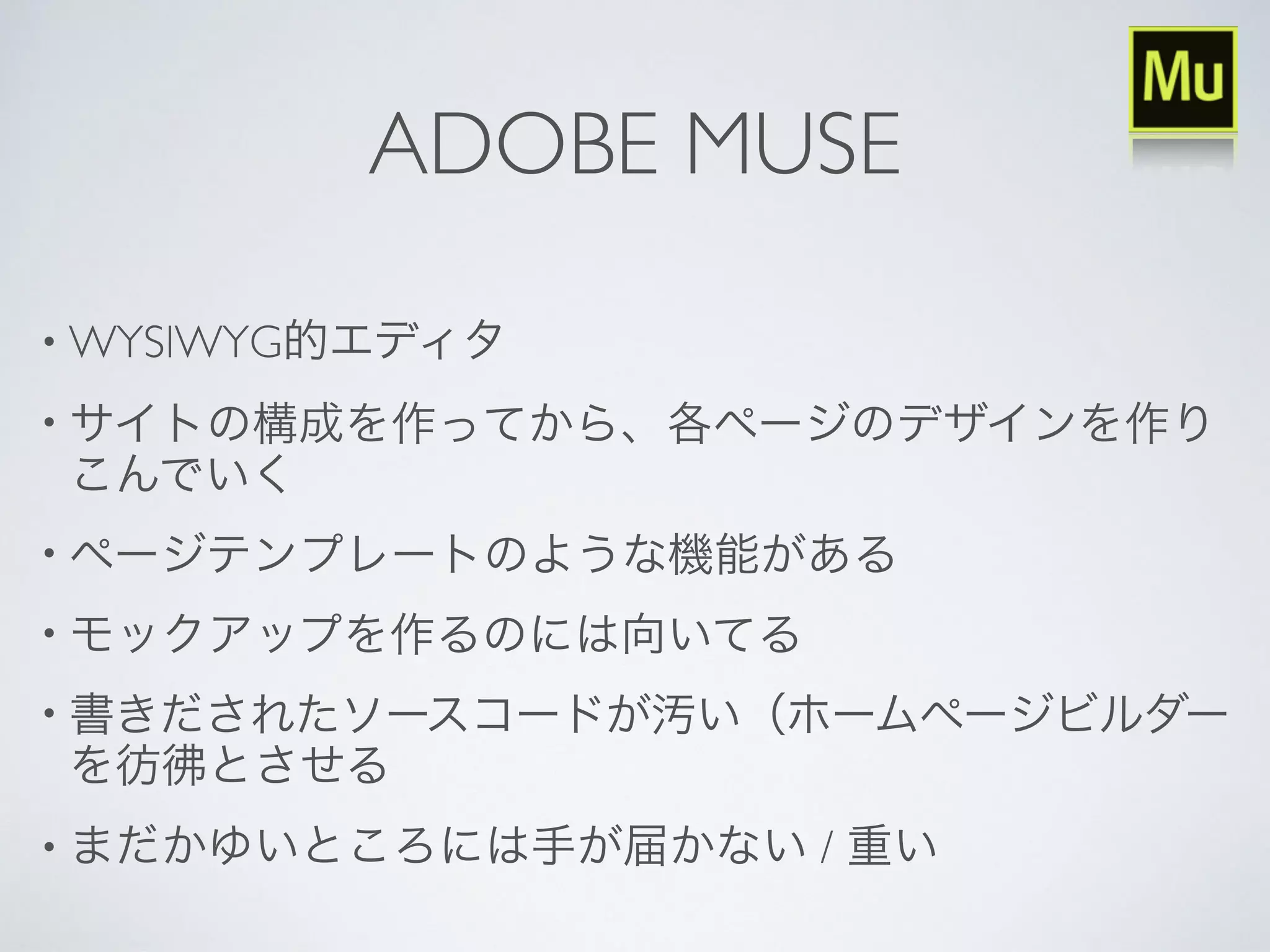 ADOBE MUSE
• WYSIWYG的エディタ
• サイトの構成を作ってから、各ページのデザインを作り
こんでいく
• ページテンプレートのような機能がある
• モックアップを作るのには向いてる
• 書きだされたソースコードが汚い（ホームページビルダー
を彷彿とさせる
• まだかゆいところには手が届かない / 重い
 