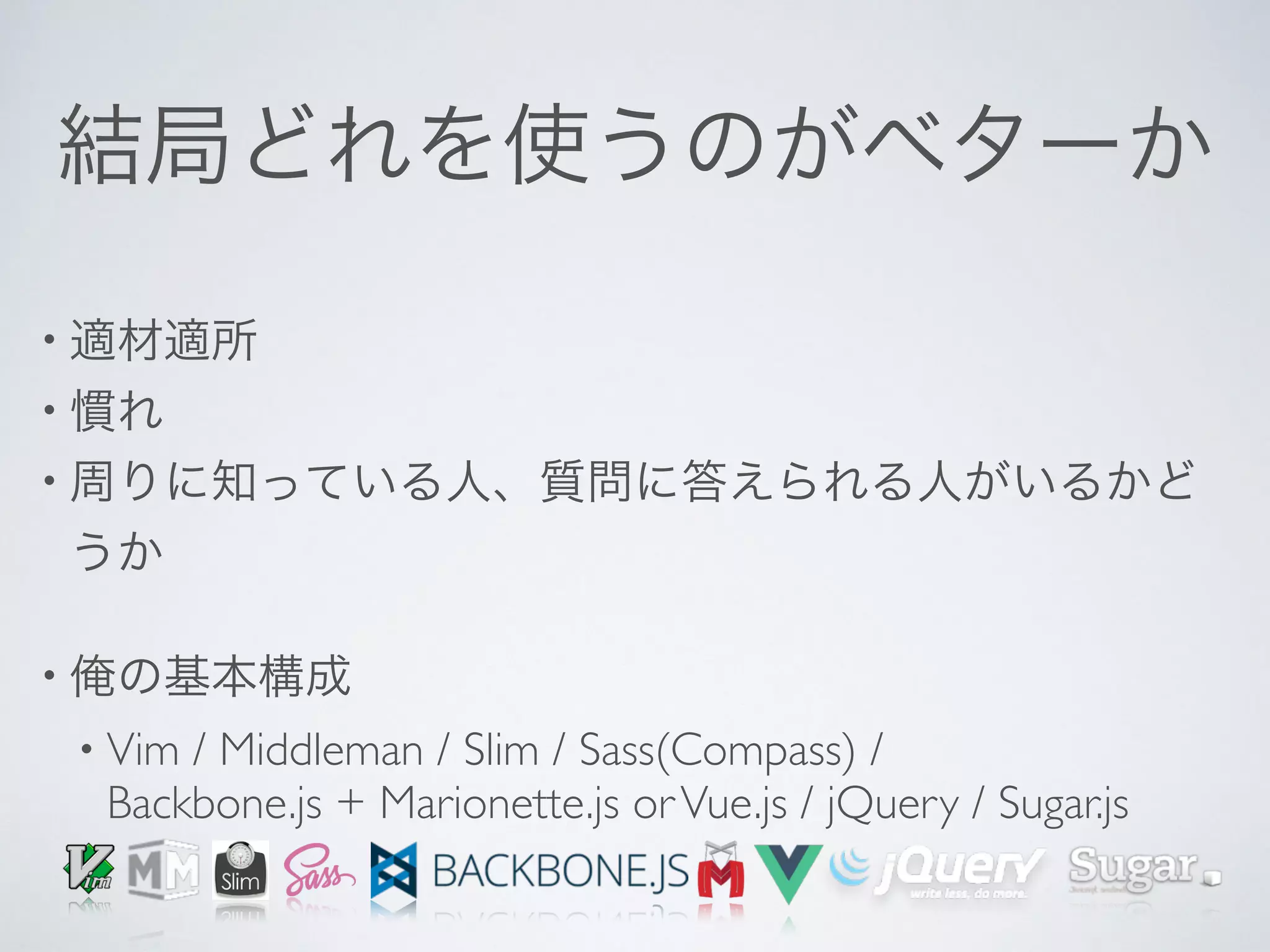結局どれを使うのがベターか
• 適材適所
• 慣れ
• 周りに知っている人、質問に答えられる人がいるかど
うか
• 俺の基本構成
• Vim / Middleman / Slim / Sass(Compass) / 
Backbone.js + Marionette.js orVue.js / jQuery / Sugar.js
 