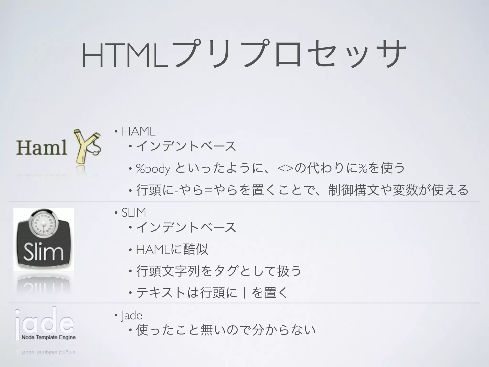HTMLプリプロセッサ
• HAML
• インデントベース
• %body といったように、<>の代わりに%を使う
• 行頭に-やら=やらを置くことで、制御構文や変数が使える
• SLIM
• インデントベース
• HAMLに酷似
• 行頭文字列をタグとして扱う
• テキストは行頭に｜を置く
• Jade
• 使ったこと無いので分からない
 