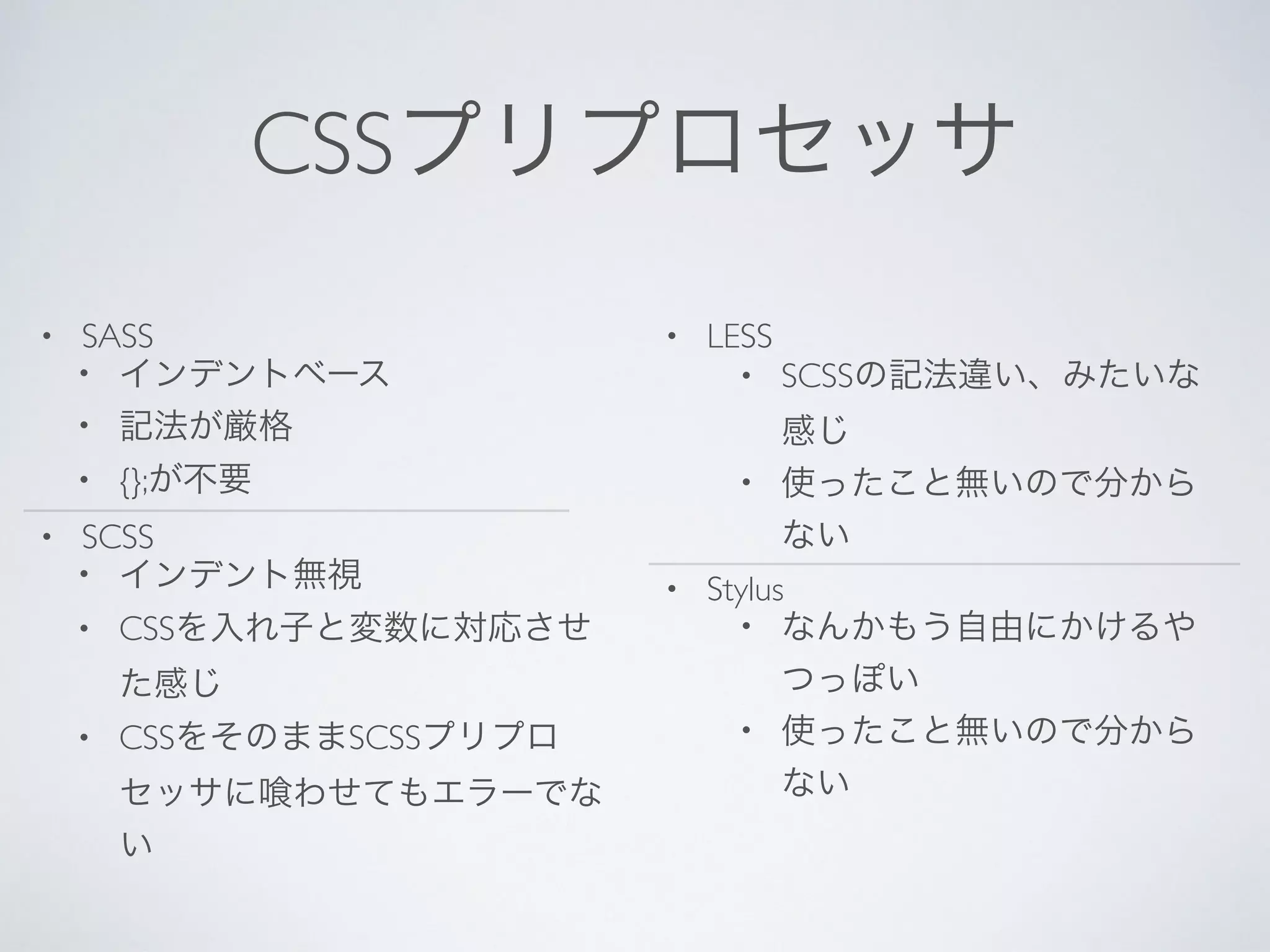 CSSプリプロセッサ
• SASS
• インデントベース
• 記法が厳格
• {};が不要
• SCSS
• インデント無視
• CSSを入れ子と変数に対応させ
た感じ
• CSSをそのままSCSSプリプロ
セッサに わせてもエラーでな
い
• LESS
• SCSSの記法違い、みたいな
感じ
• 使ったこと無いので分から
ない
• Stylus
• なんかもう自由にかけるや
つっぽい
• 使ったこと無いので分から
ない
 