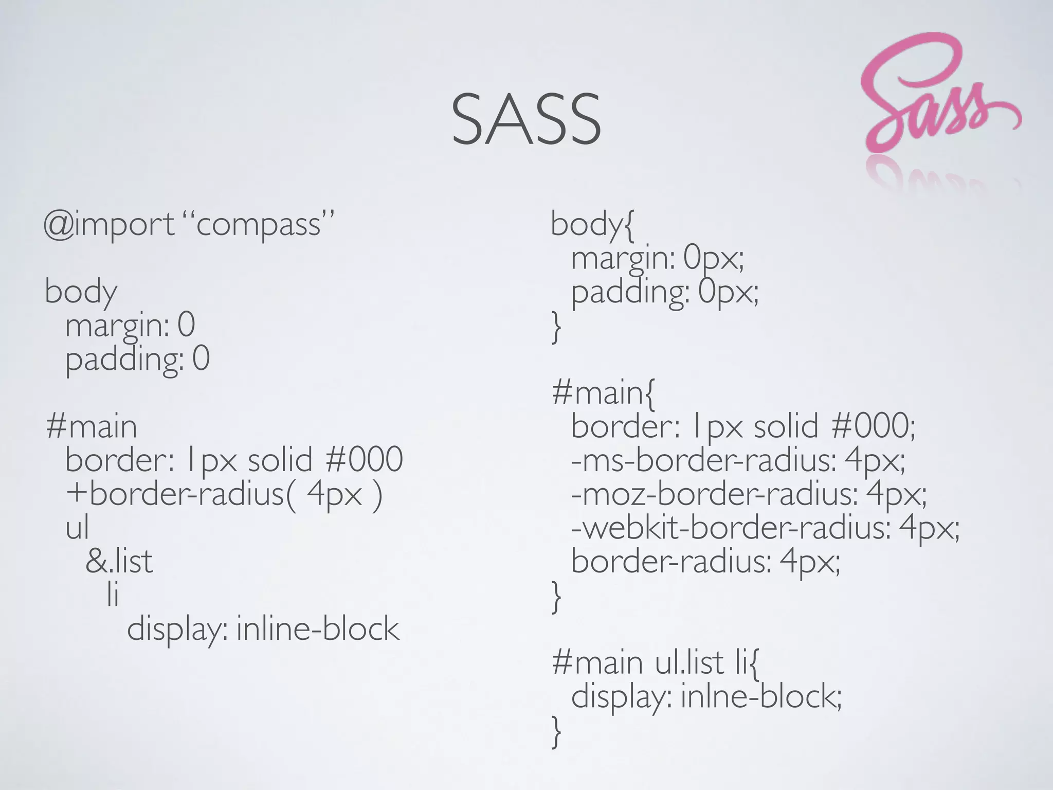 SASS
@import “compass”
body
margin: 0
padding: 0
#main
border: 1px solid #000
+border-radius( 4px )
ul
&.list
li
display: inline-block
body{
margin: 0px;
padding: 0px;
}
#main{
border: 1px solid #000;
-ms-border-radius: 4px;
-moz-border-radius: 4px;
-webkit-border-radius: 4px;
border-radius: 4px;
}
#main ul.list li{
display: inlne-block;
}
 