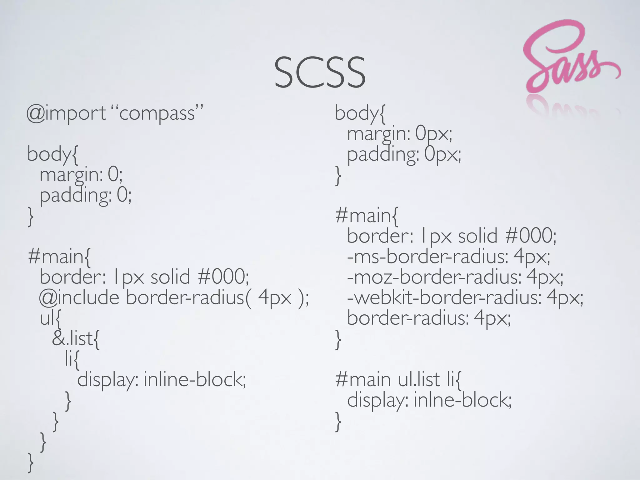 SCSS
@import “compass”
body{
margin: 0;
padding: 0;
}
#main{
border: 1px solid #000;
@include border-radius( 4px );
ul{
&.list{
li{
display: inline-block;
}
}
}
}
body{
margin: 0px;
padding: 0px;
}
#main{
border: 1px solid #000;
-ms-border-radius: 4px;
-moz-border-radius: 4px;
-webkit-border-radius: 4px;
border-radius: 4px;
}
#main ul.list li{
display: inlne-block;
}
 