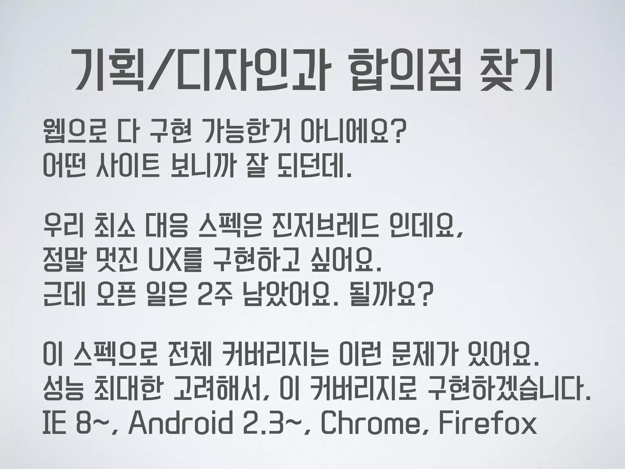 기획/디자인과 합의점 찾기
웹으로 다 구현 가능한거 아니에요? 
어떤 사이트 보니까 잘 되던데.
우리 최소 대응 스펙은 진저브레드 인데요,  
정말 멋진 UX를 구현하고 싶어요.  
근데 오픈 일은 2주 남았어요. 될까요?
이 스펙으로 전체 커버리지는 이런 문제가 있어요.  
성능 최대한 고려해서, 이 커버리지로 구현하겠습니다. 
IE 8~, Android 2.3~, Chrome, Firefox
 