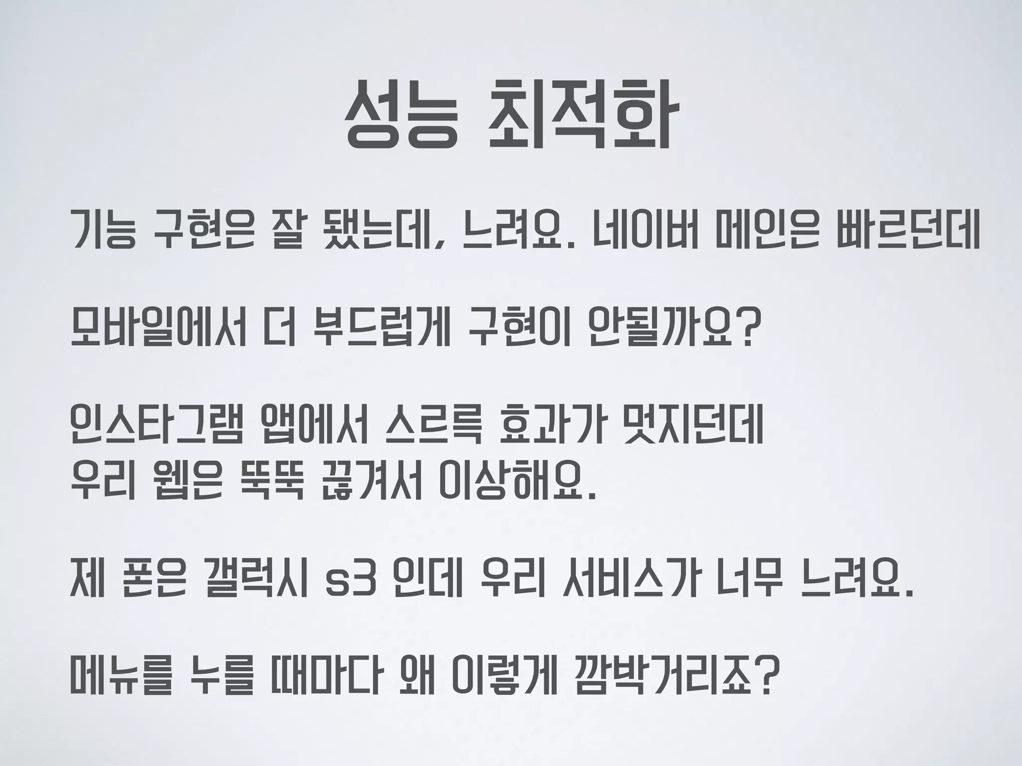 성능 최적화
기능 구현은 잘 됐는데, 느려요. 네이버 메인은 빠르던데
모바일에서 더 부드럽게 구현이 안될까요?
인스타그램 앱에서 스르륵 효과가 멋지던데  
우리 웹은 뚝뚝 끊겨서 이상해요.
제 폰은 갤럭시 s3 인데 우리 서비스가 너무 느려요.
메뉴를 누를 때마다 왜 이렇게 깜박거리죠?
 