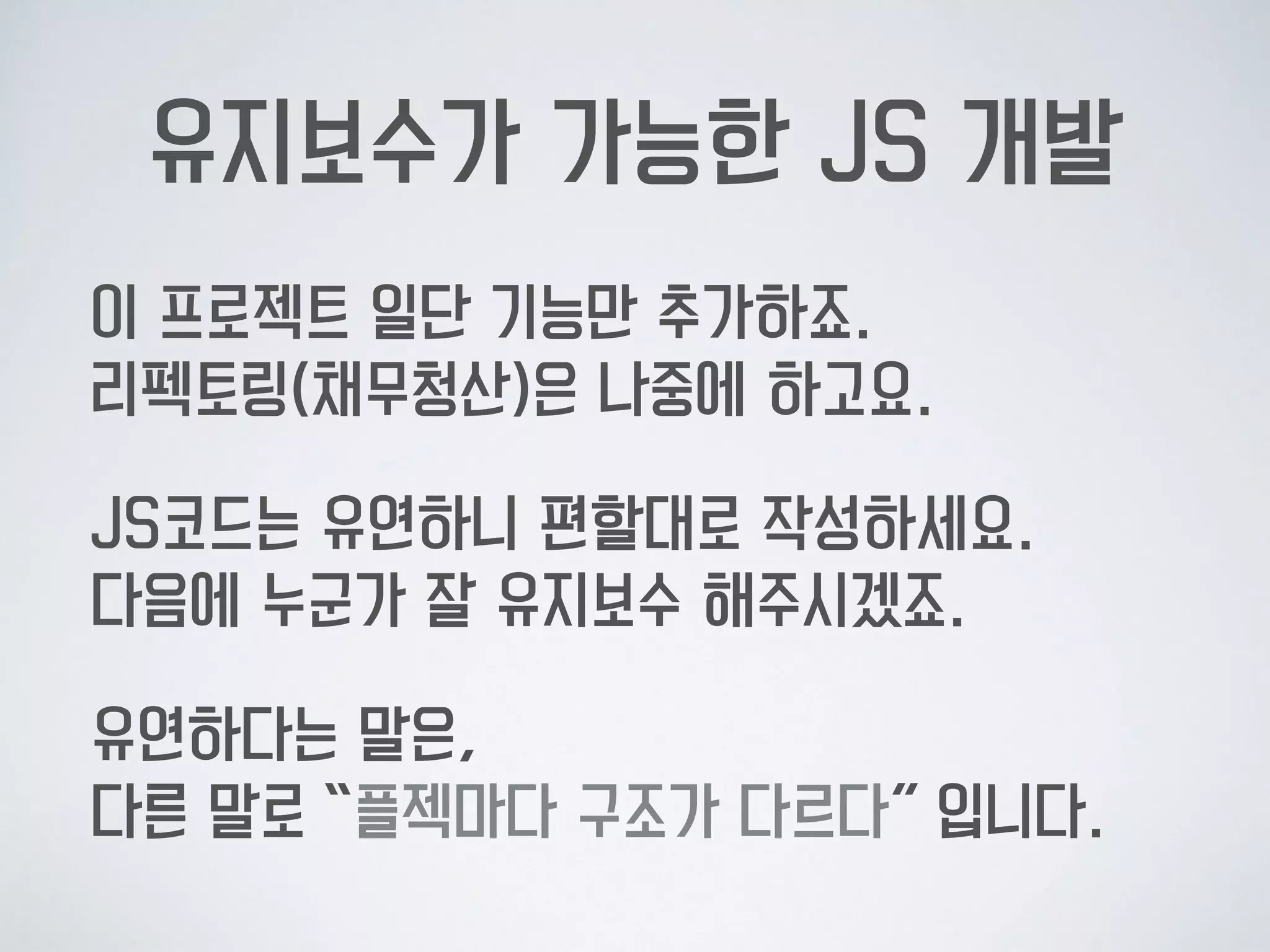유지보수가 가능한 JS 개발
이 프로젝트 일단 기능만 추가하죠.  
리펙토링(채무청산)은 나중에 하고요.
JS코드는 유연하니 편할대로 작성하세요. 
다음에 누군가 잘 유지보수 해주시겠죠.
유연하다는 말은,  
다른 말로 “플젝마다 구조가 다르다” 입니다.
 