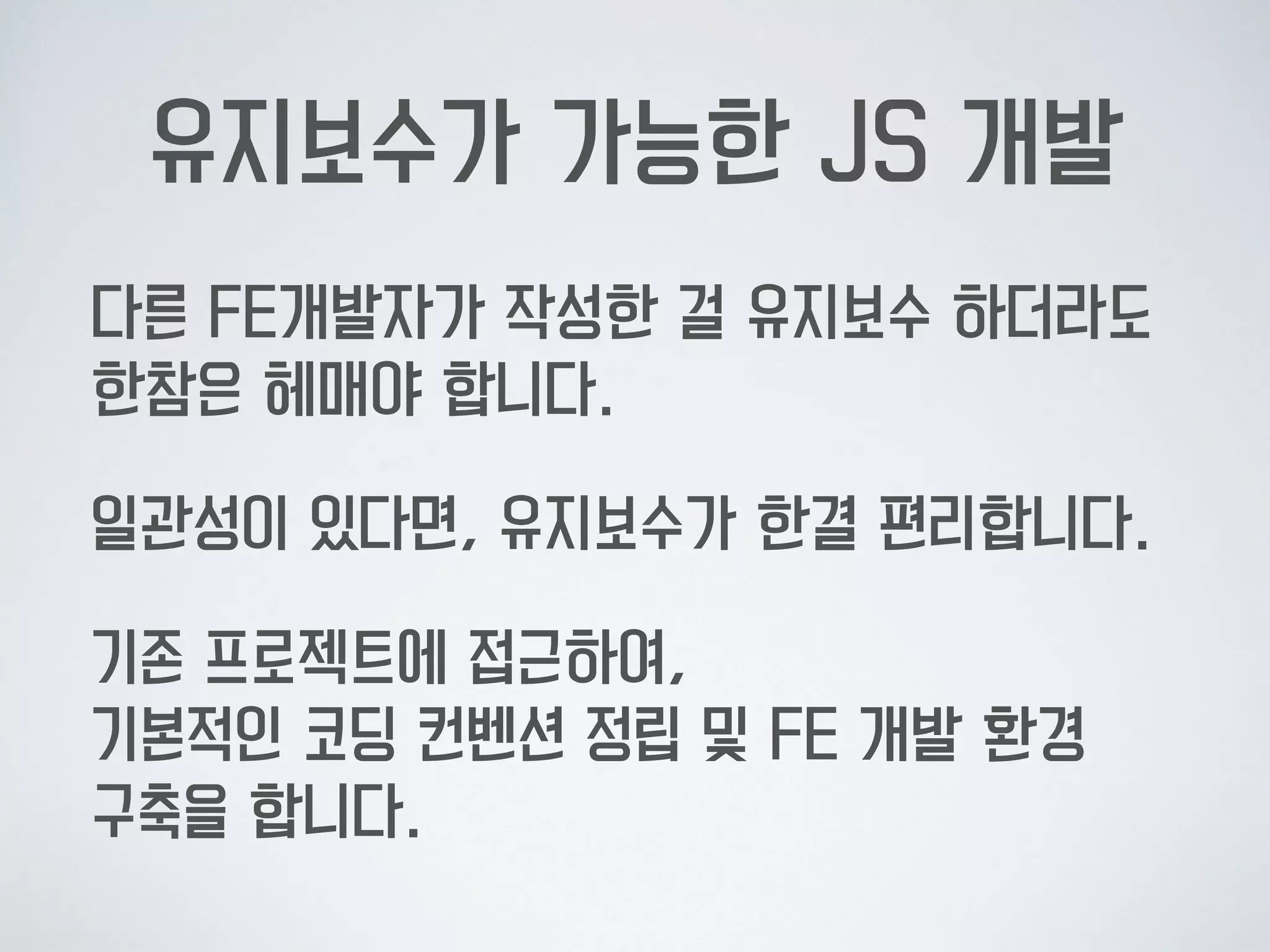 유지보수가 가능한 JS 개발
다른 FE개발자가 작성한 걸 유지보수 하더라도  
한참은 헤매야 합니다.
일관성이 있다면, 유지보수가 한결 편리합니다.
기존 프로젝트에 접근하여,  
기본적인 코딩 컨벤션 정립 및 FE 개발 환경  
구축을 합니다.
 