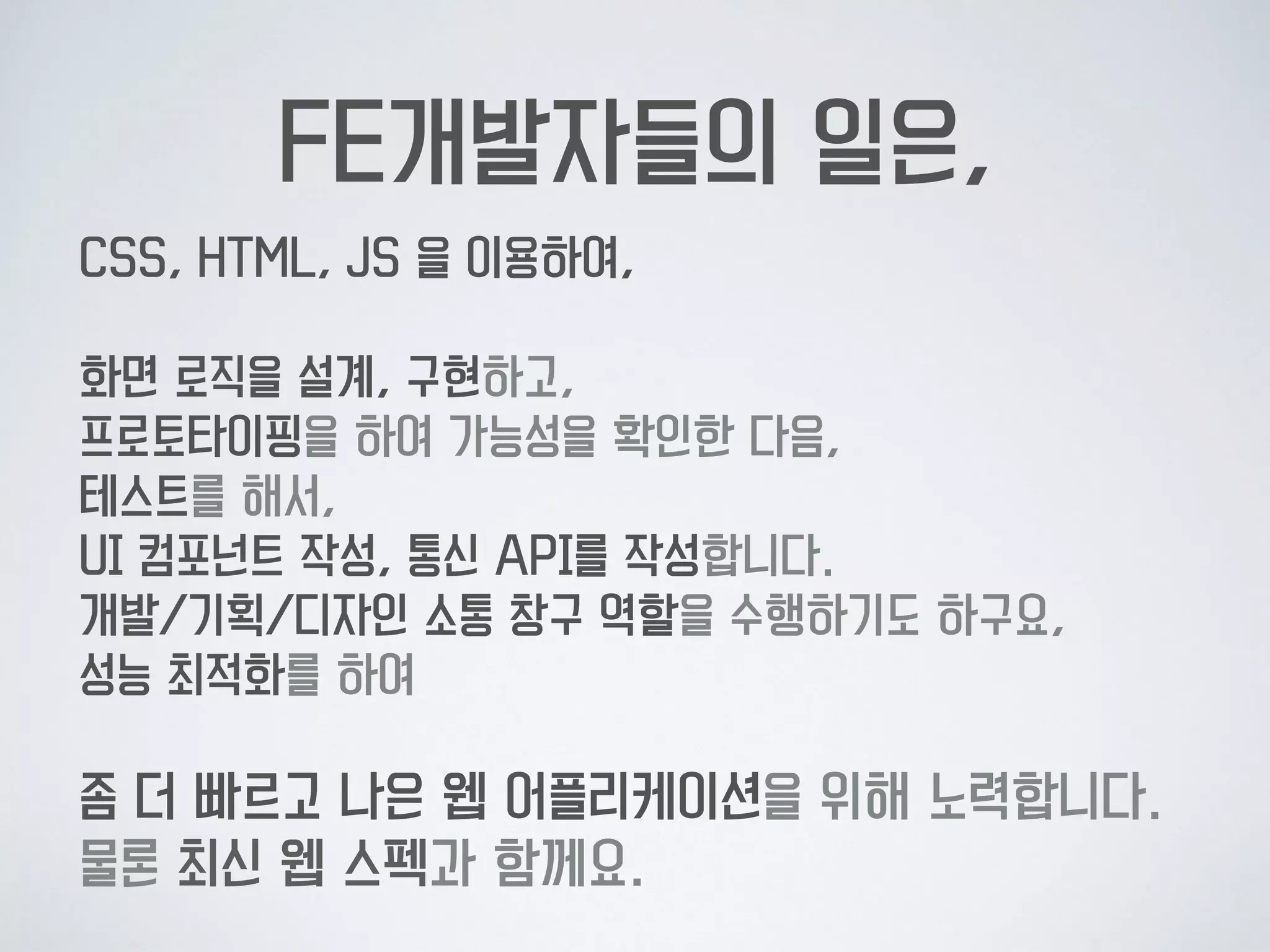 FE개발자들의 일은,
CSS, HTML, JS 을 이용하여, 
 
화면 로직을 설계, 구현하고,  
프로토타이핑을 하여 가능성을 확인한 다음, 
테스트를 해서, 
UI 컴포넌트 작성, 통신 API를 작성합니다. 
개발/기획/디자인 소통 창구 역할을 수행하기도 하구요, 
성능 최적화를 하여  
 
좀 더 빠르고 나은 웹 어플리케이션을 위해 노력합니다. 
물론 최신 웹 스펙과 함께요.
 