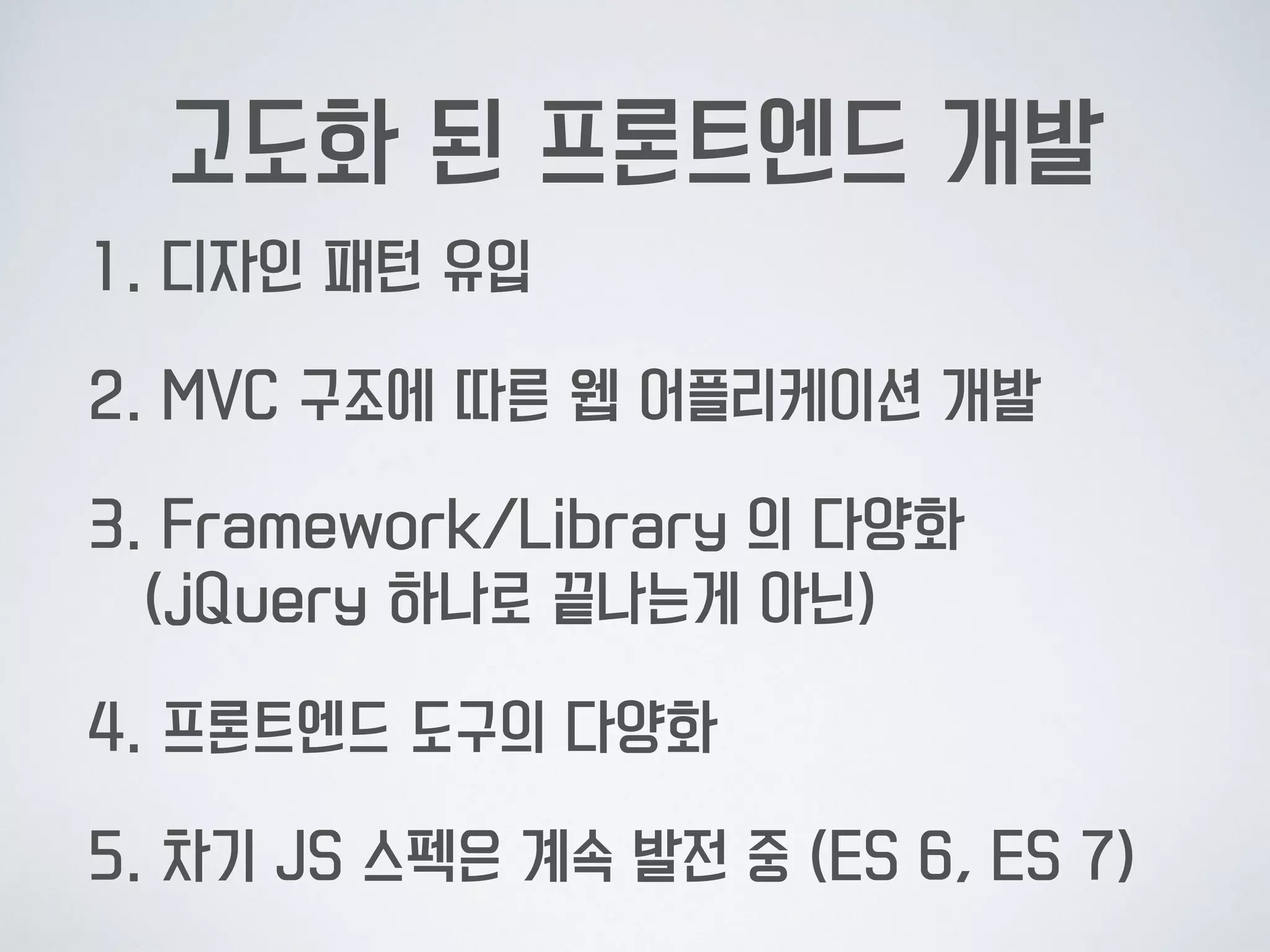 고도화 된 프론트엔드 개발
1. 디자인 패턴 유입
2. MVC 구조에 따른 웹 어플리케이션 개발
3. Framework/Library 의 다양화 
(jQuery 하나로 끝나는게 아닌)
4. 프론트엔드 도구의 다양화
5. 차기 JS 스펙은 계속 발전 중 (ES 6, ES 7)
 
