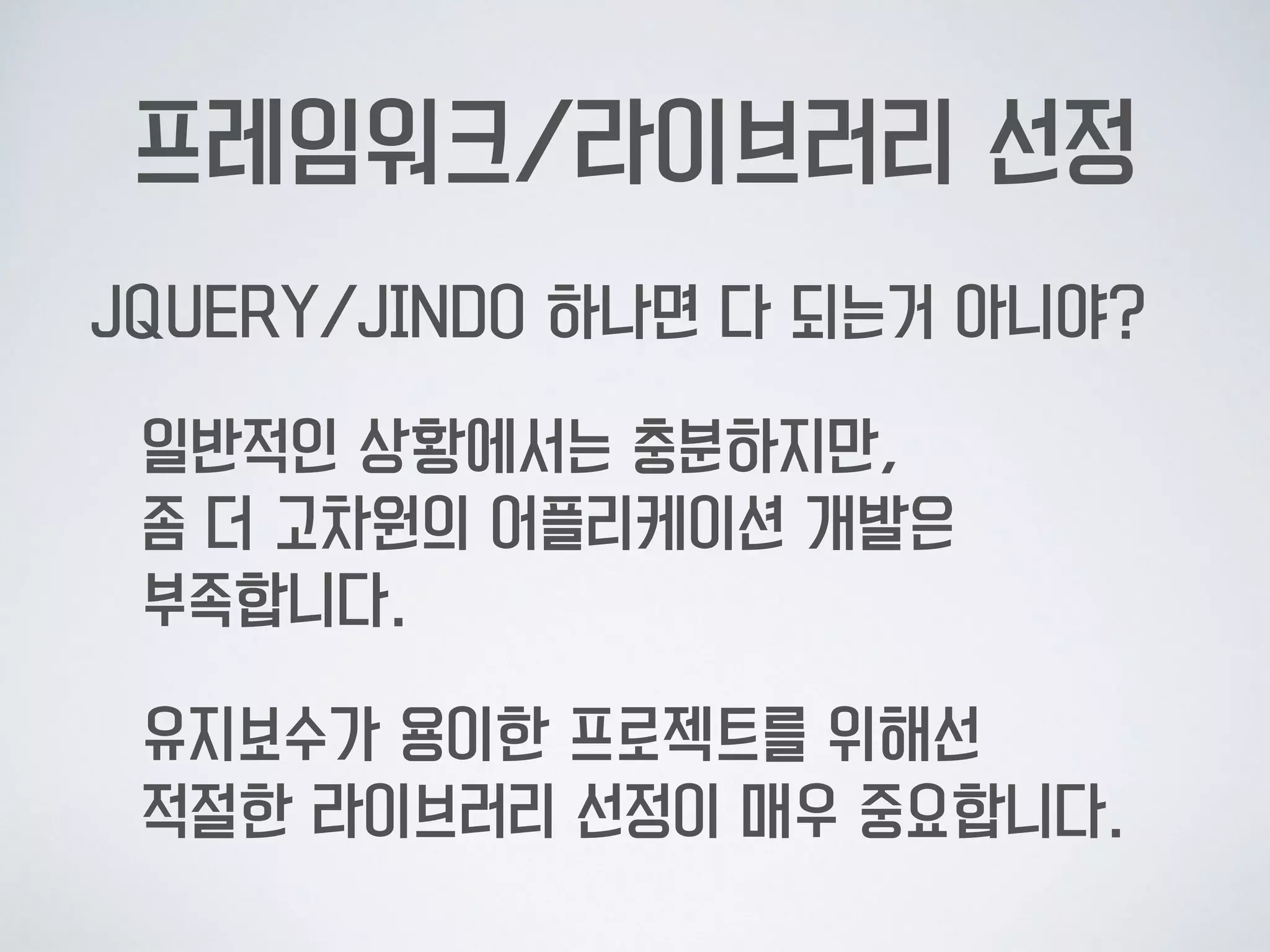 프레임워크/라이브러리 선정
JQUERY/JINDO 하나면 다 되는거 아니야?
일반적인 상황에서는 충분하지만,  
좀 더 고차원의 어플리케이션 개발은  
부족합니다.
유지보수가 용이한 프로젝트를 위해선  
적절한 라이브러리 선정이 매우 중요합니다.
 