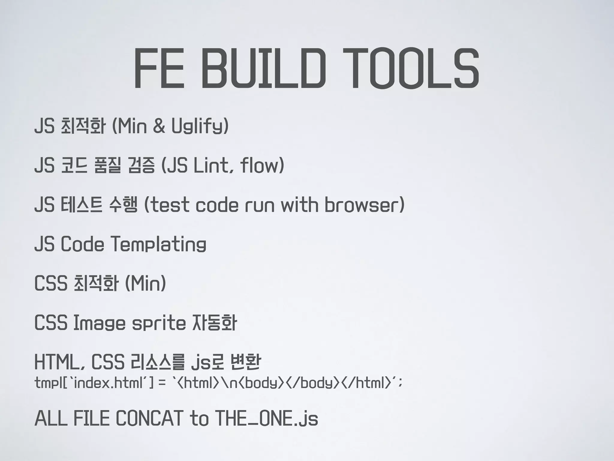 FE BUILD TOOLS
JS 최적화 (Min & Uglify)
JS 코드 품질 검증 (JS Lint, flow)
JS 테스트 수행 (test code run with browser)
JS Code Templating
CSS 최적화 (Min)
CSS Image sprite 자동화
HTML, CSS 리소스를 js로 변환 
tmpl[‘index.html’] = ‘<html>n<body></body></html>’;
ALL FILE CONCAT to THE_ONE.js
 