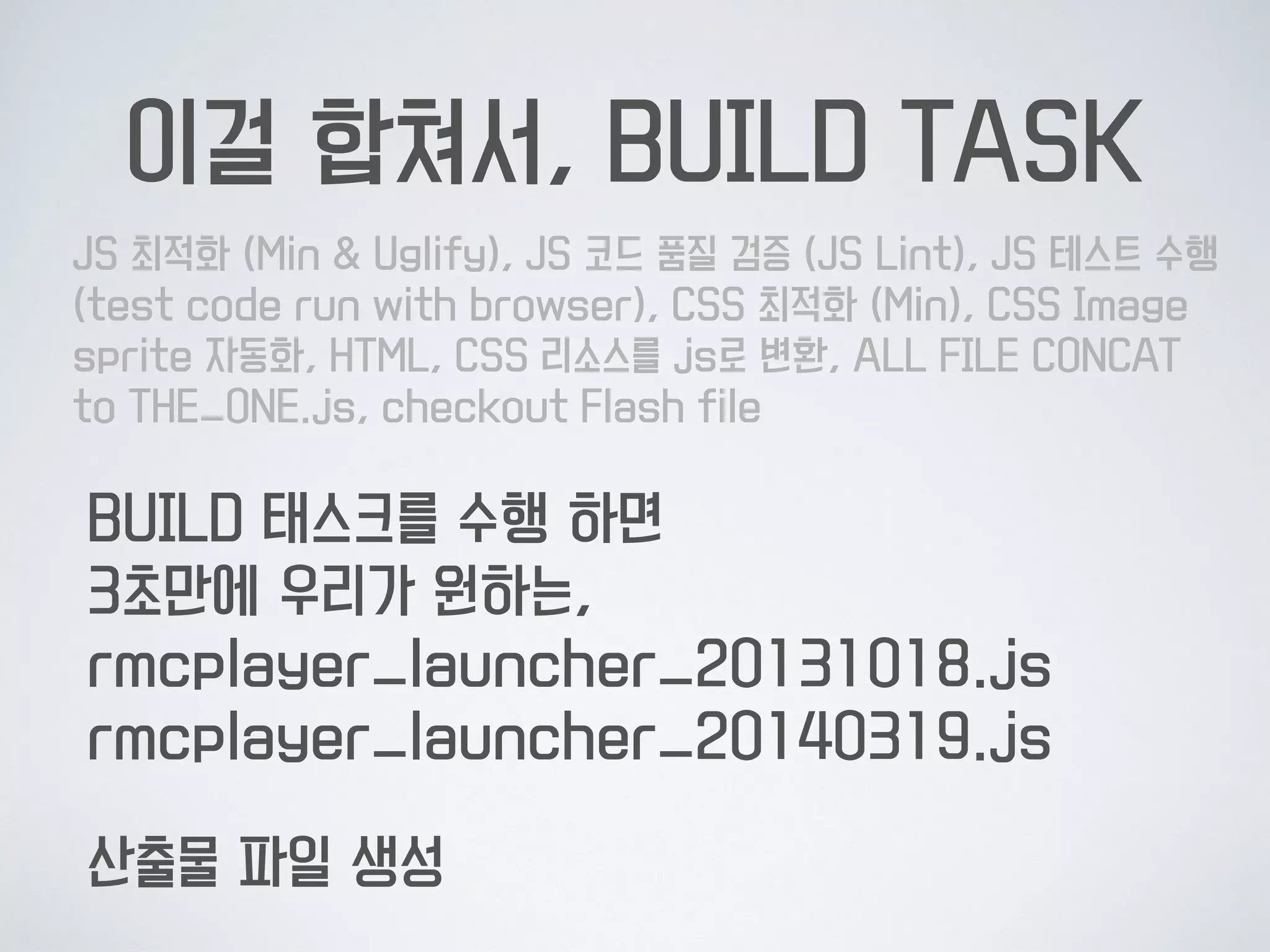 이걸 합쳐서, BUILD TASK
JS 최적화 (Min & Uglify), JS 코드 품질 검증 (JS Lint), JS 테스트
수행 (test code run with browser), CSS 최적화 (Min), CSS
Image sprite 자동화, HTML, CSS 리소스를 js로 변환, ALL FILE
CONCAT to THE_ONE.js, checkout Flash file
BUILD 태스크를 수행 하면 
3초만에 우리가 원하는, 
result.min.js
산출물 파일 생성
 