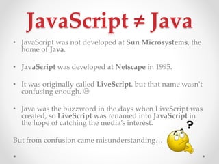 JavaScript  Java
? JavaScript was not developed at Sun Microsystems, the
home of Java.
? JavaScript was developed at Netscape in 1995.
? It was originally called LiveScript, but that name wasn't
confusing enough. ?
? Java was the buzzword in the days when LiveScript was
created, so LiveScript was renamed into JavaScript in
the hope of catching the medias interest.
But from confusion came misunderstanding
 