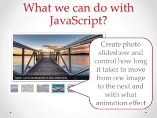 What we can do with
JavaScript?
Create photo
slideshow and
control how long
it takes to move
from one image
to the next and
with what
animation effect
 