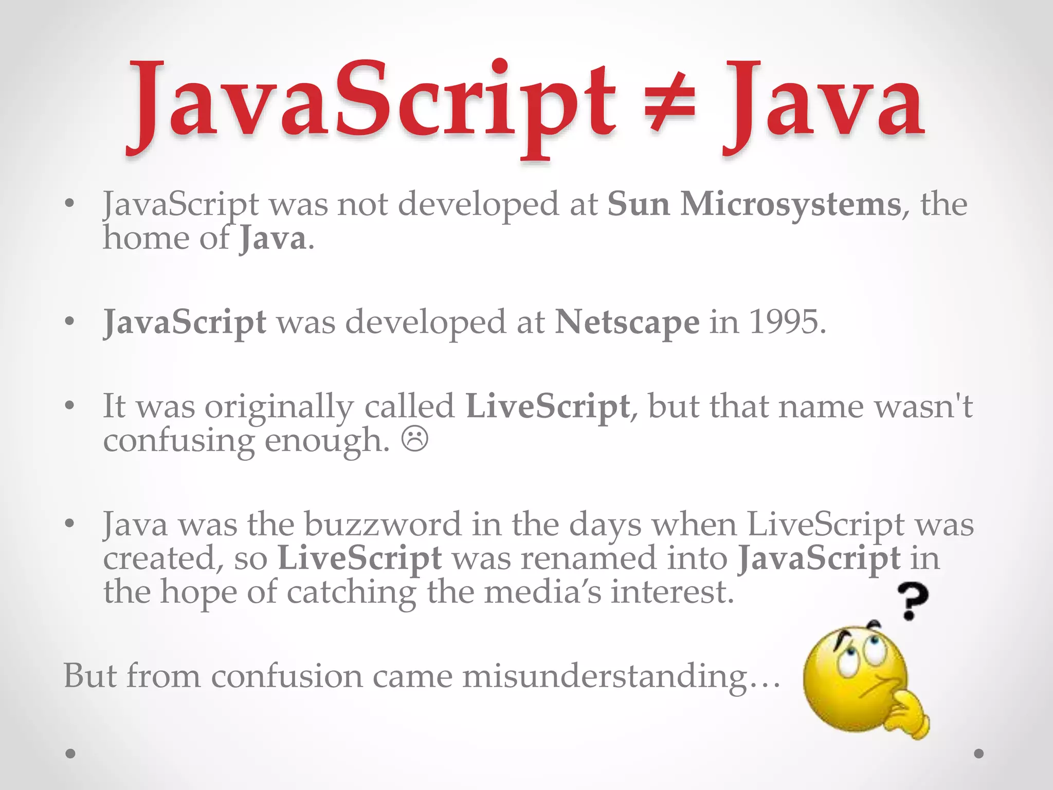 JavaScript ≠ Java
• JavaScript was not developed at Sun Microsystems, the
home of Java.
• JavaScript was developed at Netscape in 1995.
• It was originally called LiveScript, but that name wasn't
confusing enough. 
• Java was the buzzword in the days when LiveScript was
created, so LiveScript was renamed into JavaScript in
the hope of catching the media’s interest.
But from confusion came misunderstanding…
 